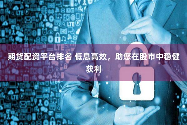 期货配资平台排名 低息高效，助您在股市中稳健获利