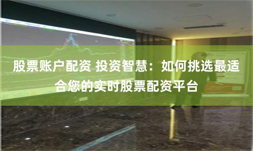 股票账户配资 投资智慧：如何挑选最适合您的实时股票配资平台