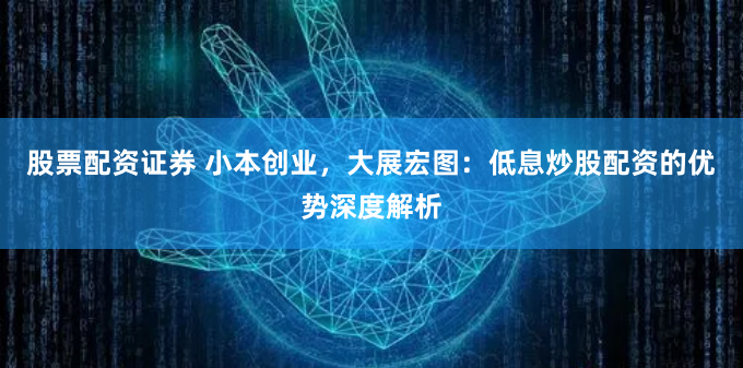 股票配资证券 小本创业，大展宏图：低息炒股配资的优势深度解析