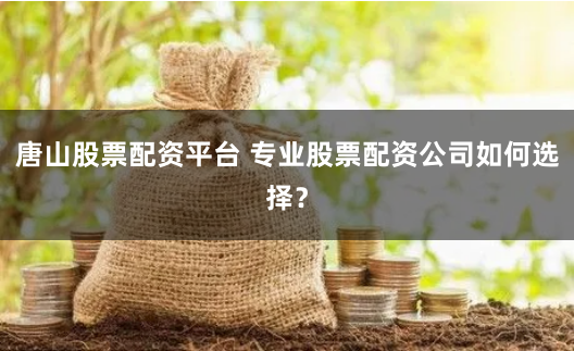 唐山股票配资平台 专业股票配资公司如何选择？