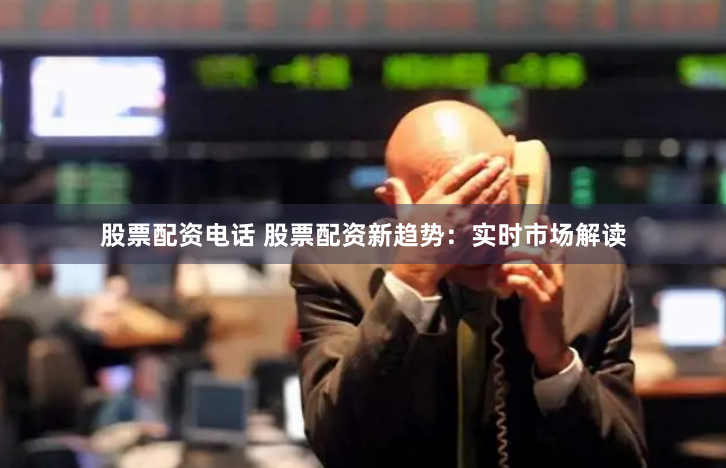 股票配资电话 股票配资新趋势：实时市场解读