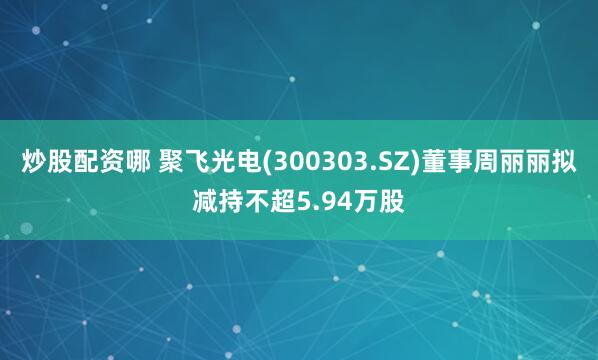 炒股配资哪 聚飞光电(300303.SZ)董事周丽丽拟减持不超5.94万股