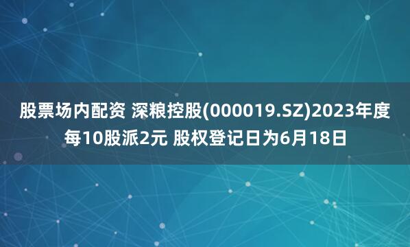股票场内配资 深粮控股(000019.SZ)2023年度每10股派2元 股权登记日为6月18日