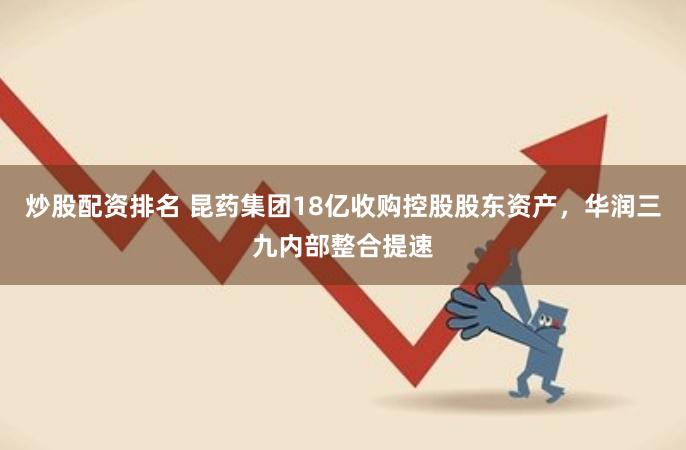 炒股配资排名 昆药集团18亿收购控股股东资产,华润三九内部整合提速