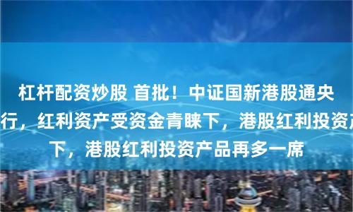 杠杆配资炒股 首批！中证国新港股通央企红利ETF发行，红利资产受资金青睐下，港股红利投资产品再多一席