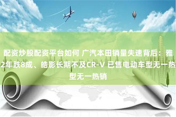 配资炒股配资平台如何 广汽本田销量失速背后:雅阁2年跌8成、皓影长期不及CR-V 已售电动车型无一热销