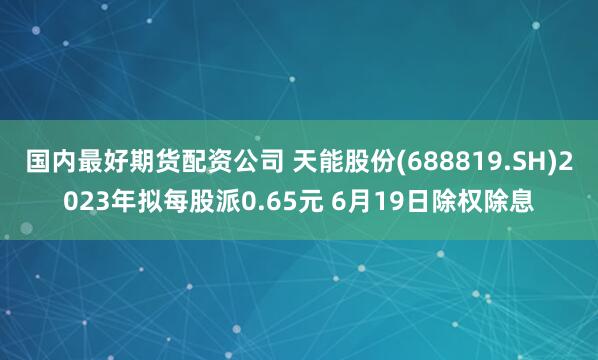 国内最好期货配资公司 天能股份(688819.SH)2023年拟每股派0.65元 6月19日除权除息
