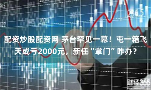 配资炒股配资网 茅台罕见一幕!屯一箱飞天或亏2000元,新任“掌门”咋办?
