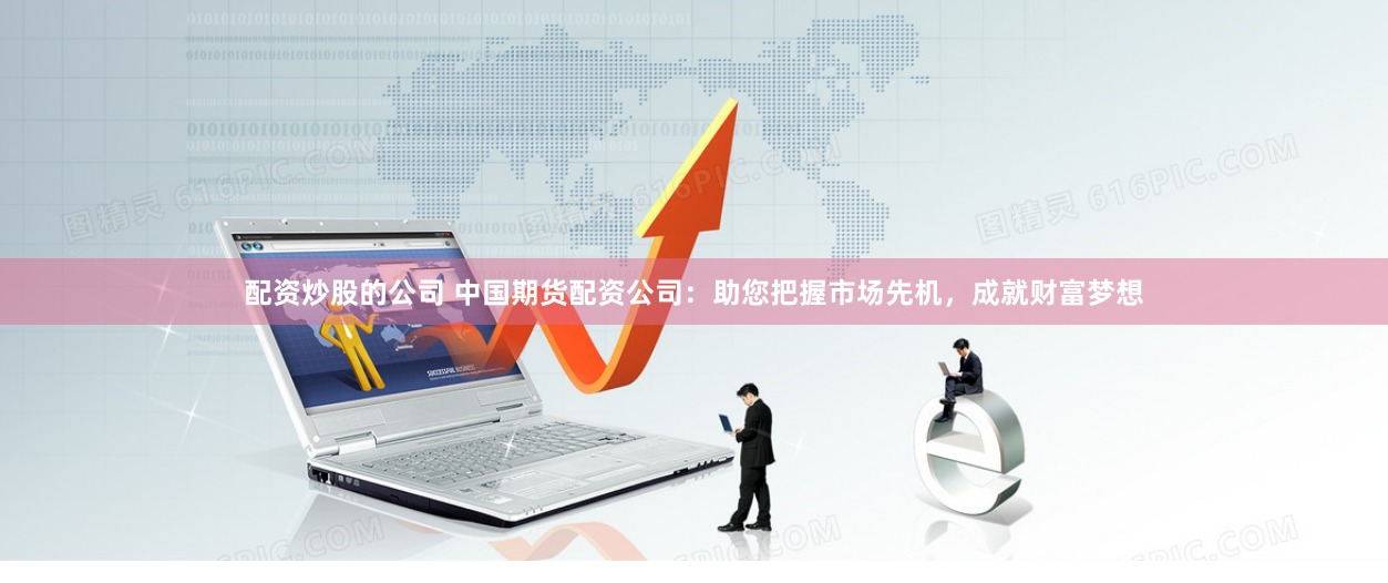 配资炒股的公司 中国期货配资公司：助您把握市场先机，成就财富梦想