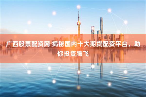 广西股票配资网 揭秘国内十大期货配资平台，助你投资腾飞