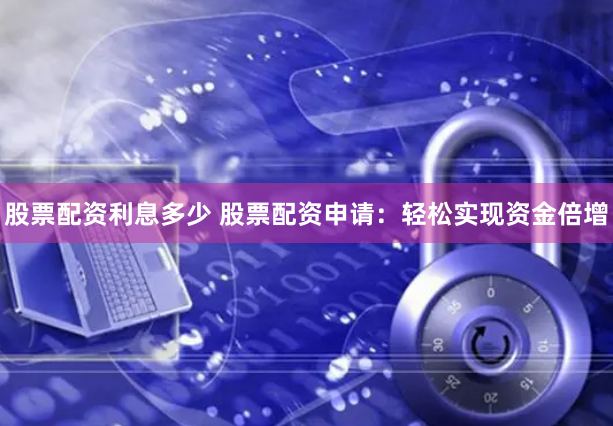 股票配资利息多少 股票配资申请：轻松实现资金倍增