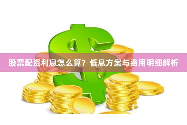 股票配资利息怎么算？低息方案与费用明细解析