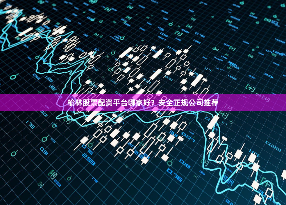 榆林股票配资平台哪家好？安全正规公司推荐